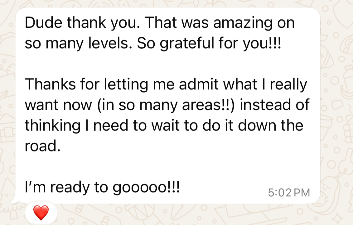 Client message: Dude thank you. That was amazing on so many levels. Thanks for letting me admit what I really want now instead of thinking I need to wait to do it down the road. I'm ready to gooooo!