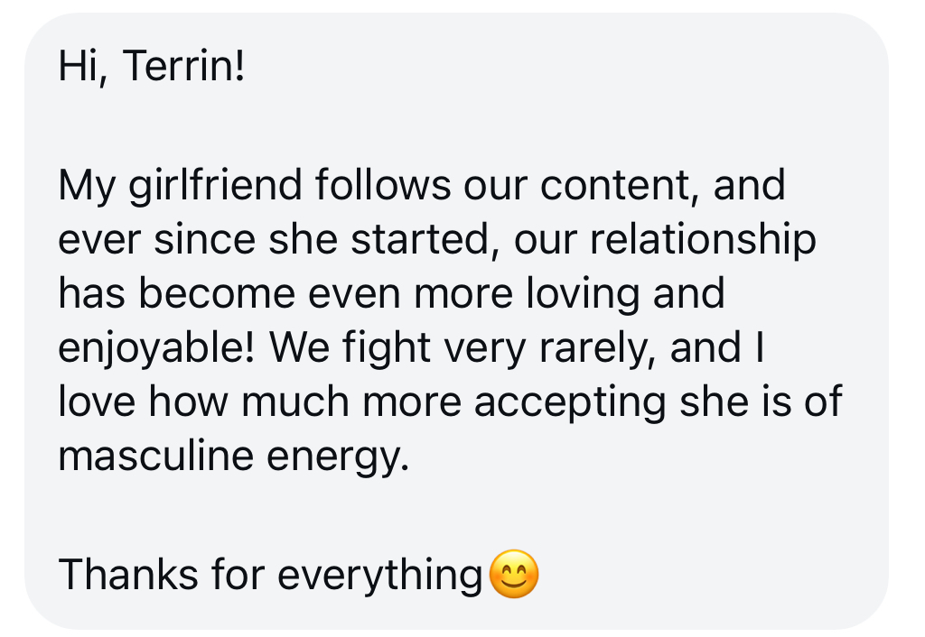 Message from a partner: ever since my girlfriend started following your content our relationship has become even more loving and enjoyable — we fight very rarely and she is so much more accepting of masculine energy.