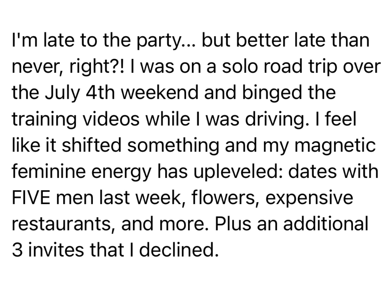 Client message: I binged the training videos and my magnetic feminine energy has upleveled — dates with five men last week, flowers, expensive restaurants, plus three invites I declined.