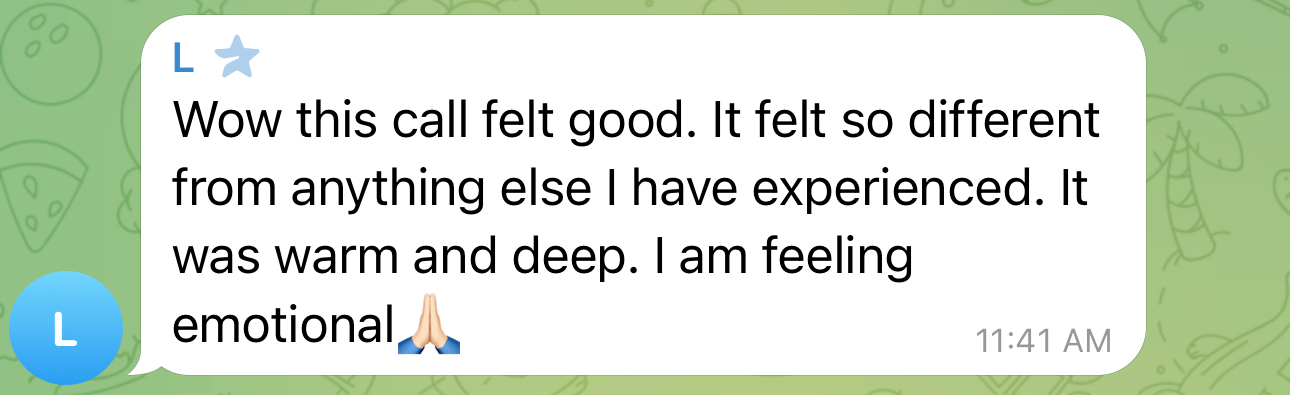 Client message: Wow this call felt good. It felt so different from anything else I have experienced. It was warm and deep. I am feeling emotional.